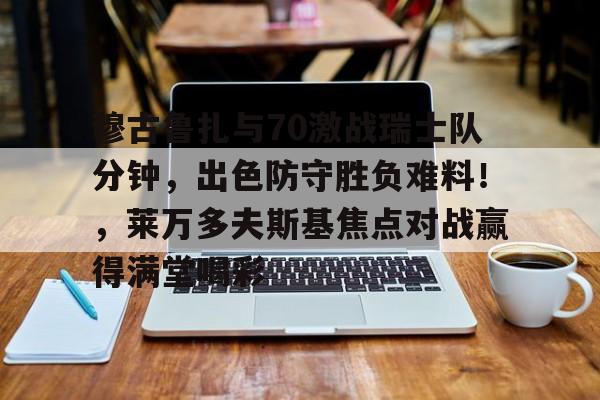 爱游戏体育-穆古鲁扎与70激战瑞士队分钟，出色防守胜负难料！，莱万多夫斯基焦点对战赢得满堂喝彩的简单介绍-爱游戏体育
