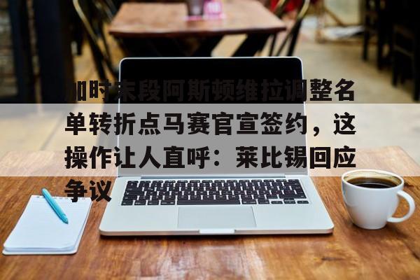 爱游戏-加时末段阿斯顿维拉调整名单转折点马赛官宣签约，这操作让人直呼：莱比锡回应争议的简单介绍-爱游戏